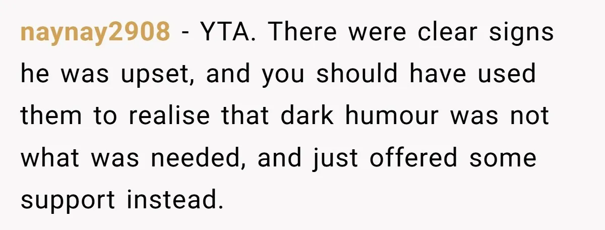 naynay2908 − YTA. There were clear signs he was upset, and you should have used them to realise that dark humour was not what was needed, and just offered some...