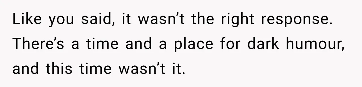 Like you said, it wasn’t the right response. There’s a time and a place for dark humour, and this time wasn’t it.
