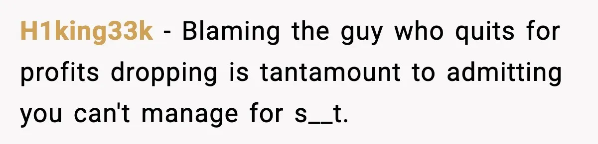 H1king33k - Blaming the guy who quits for profits dropping is tantamount to admitting you can't manage for s__t.
