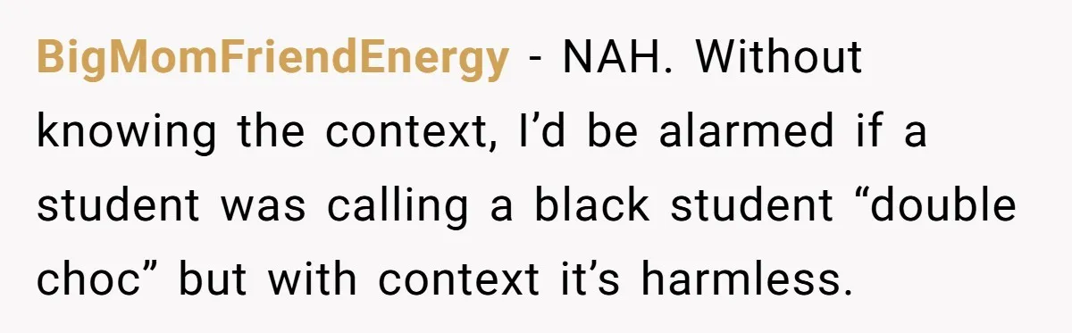 BigMomFriendEnergy − NAH. Without knowing the context, I’d be alarmed if a student was calling a black student “double choc” but with context it’s harmless.