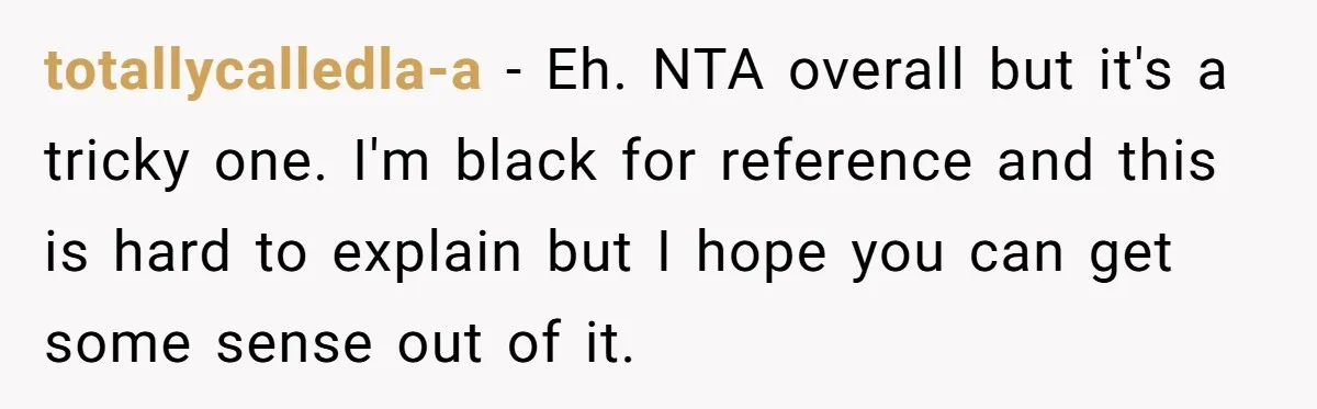 totallycalledla-a − Eh. NTA overall but it's a tricky one. I'm black for reference and this is hard to explain but I hope you can get some sense out of...
