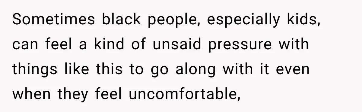 Sometimes black people, especially kids, can feel a kind of unsaid pressure with things like this to go along with it even when they feel uncomfortable,