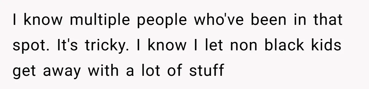 I know multiple people who've been in that spot. It's tricky. I know I let non black kids get away with a lot of stuff