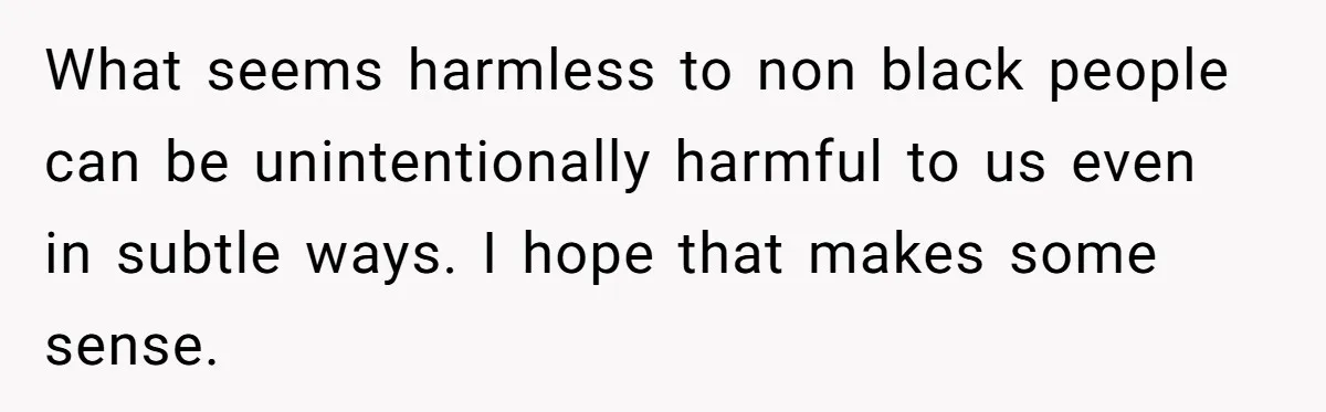 What seems harmless to non black people can be unintentionally harmful to us even in subtle ways. I hope that makes some sense.