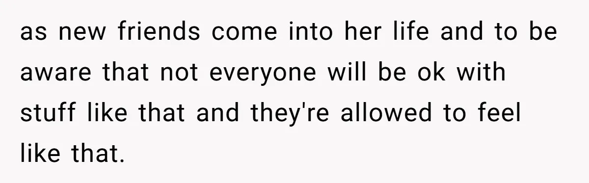 as new friends come into her life and to be aware that not everyone will be ok with stuff like that and they're allowed to feel like that.