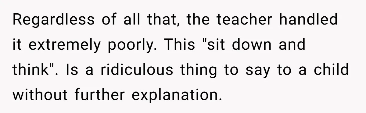 Regardless of all that, the teacher handled it extremely poorly. This "sit down and think". Is a ridiculous thing to say to a child without further explanation.