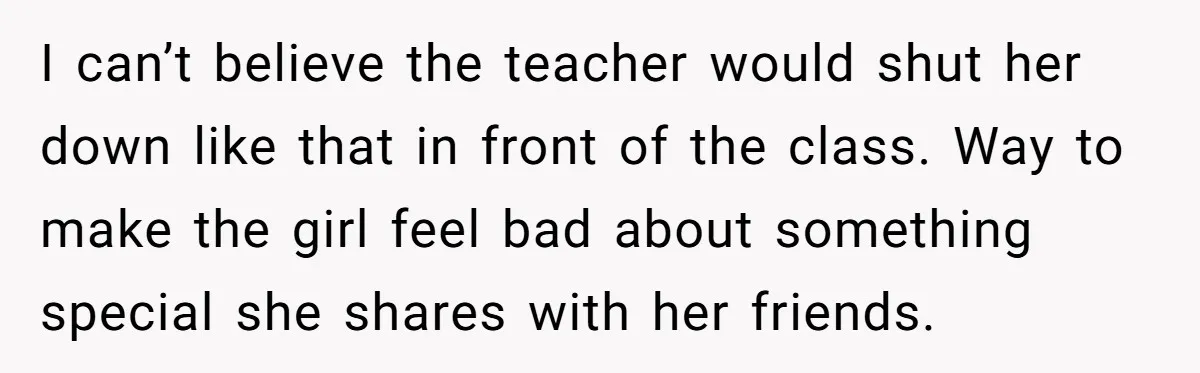 I can’t believe the teacher would shut her down like that in front of the class. Way to make the girl feel bad about something special she shares with her...