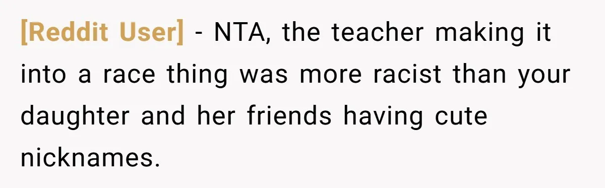 [Reddit User] − NTA, the teacher making it into a race thing was more racist than your daughter and her friends having cute nicknames.