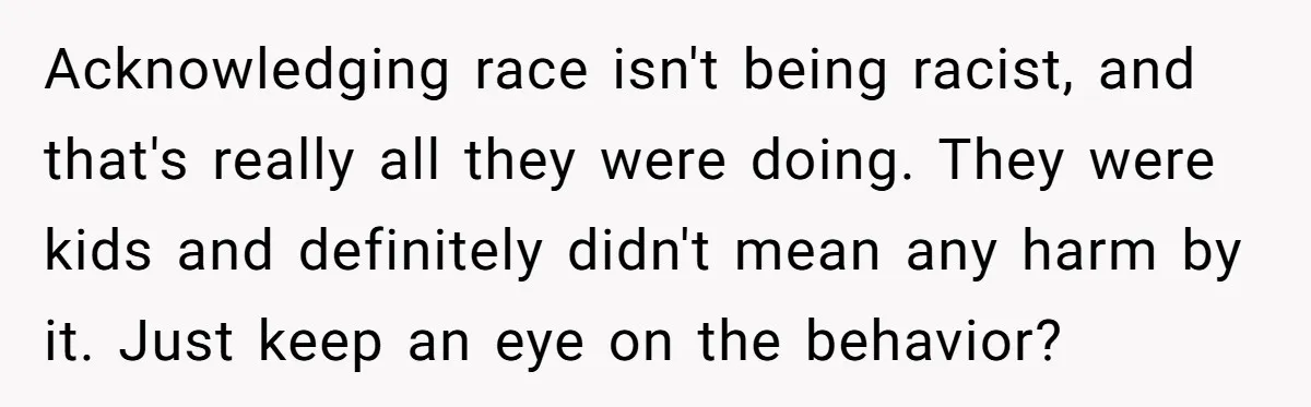 Acknowledging race isn't being racist, and that's really all they were doing. They were kids and definitely didn't mean any harm by it. Just keep an eye on the behavior?