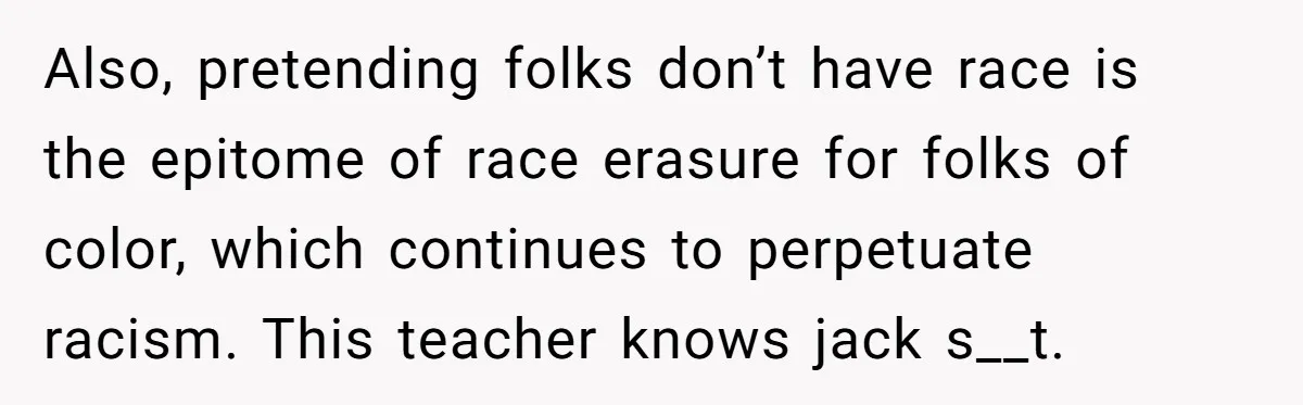 Also, pretending folks don’t have race is the epitome of race erasure for folks of color, which continues to perpetuate racism. This teacher knows jack s__t.