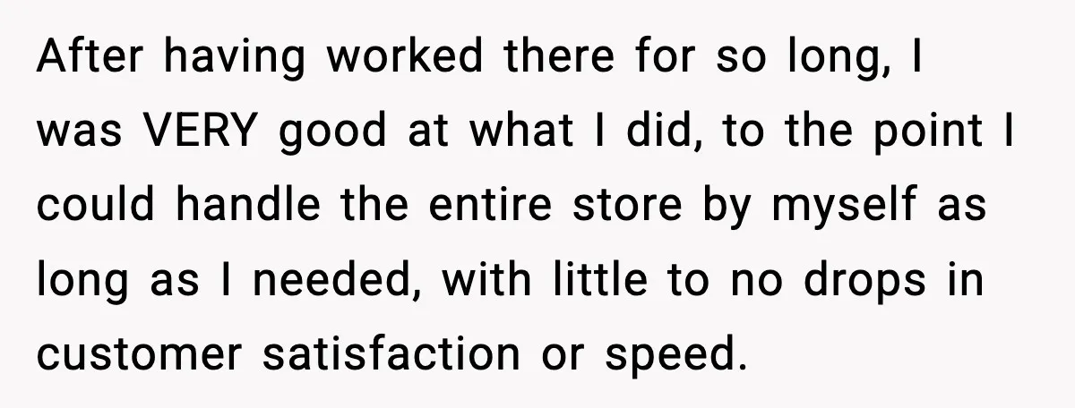 After having worked there for so long, I was VERY good at what I did, to the point I could handle the entire store by myself as long as I...