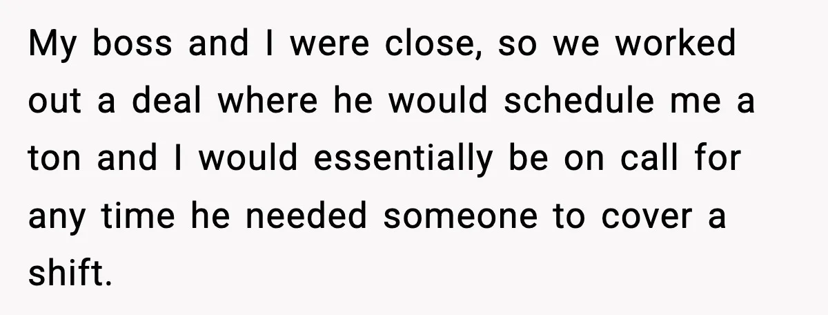 My boss and I were close, so we worked out a deal where he would schedule me a ton and I would essentially be on call for any time he...