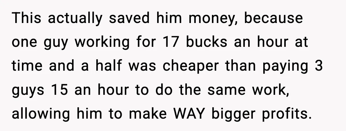 This actually saved him money, because one guy working for 17 bucks an hour at time and a half was cheaper than paying 3 guys 15 an hour to do...
