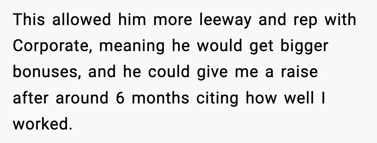 This allowed him more leeway and rep with Corporate, meaning he would get bigger bonuses, and he could give me a raise after around 6 months citing how well I...
