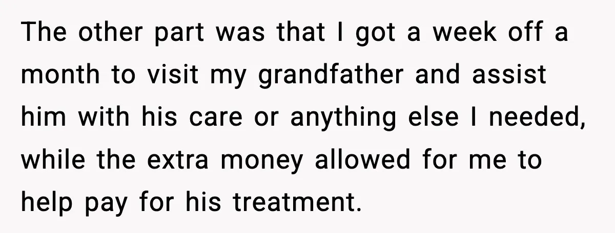 The other part was that I got a week off a month to visit my grandfather and assist him with his care or anything else I needed, while the extra...