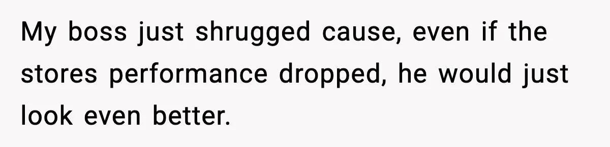 My boss just shrugged cause, even if the stores performance dropped, he would just look even better.