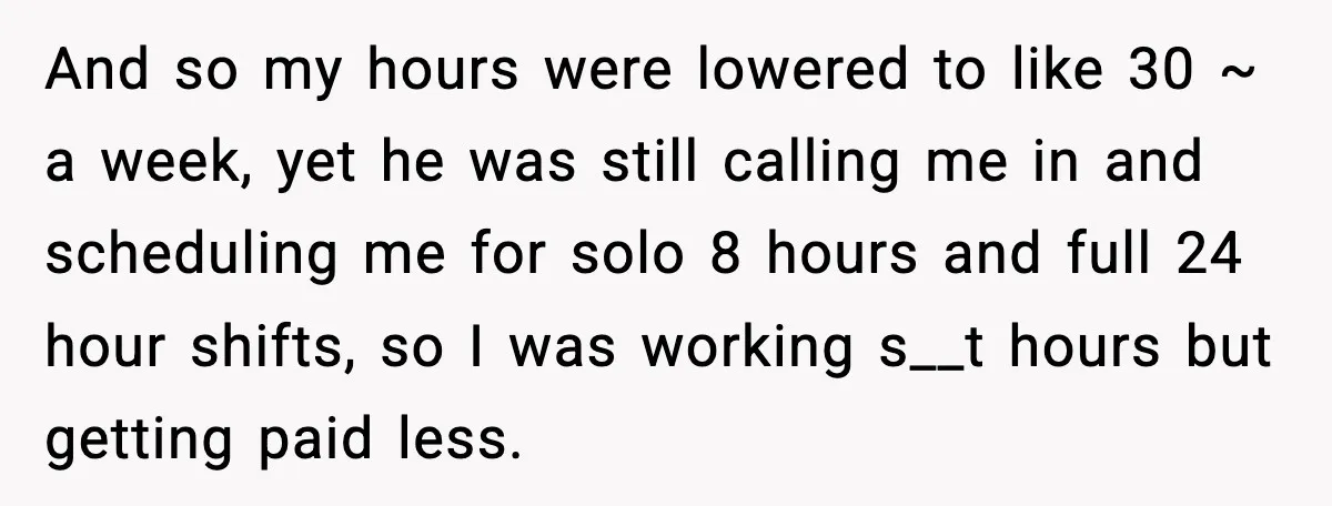 And so my hours were lowered to like 30 ~ a week, yet he was still calling me in and scheduling me for solo 8 hours and full 24 hour...