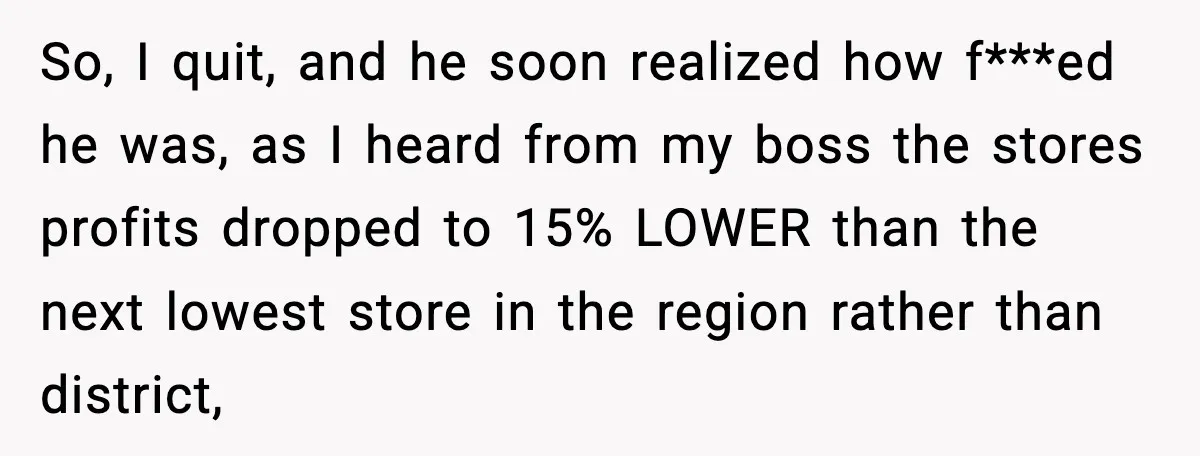 So, I quit, and he soon realized how f***ed he was, as I heard from my boss the stores profits dropped to 15% LOWER than the next lowest store in...