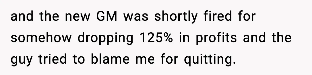 and the new GM was shortly fired for somehow dropping 125% in profits and the guy tried to blame me for quitting.