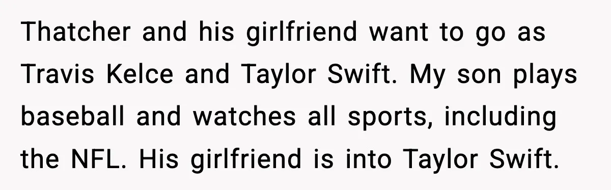 Thatcher and his girlfriend want to go as Travis Kelce and Taylor Swift. My son plays baseball and watches all sports, including the NFL. His girlfriend is into Taylor Swift.