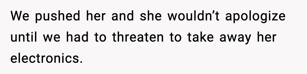 We pushed her and she wouldn’t apologize until we had to threaten to take away her electronics.