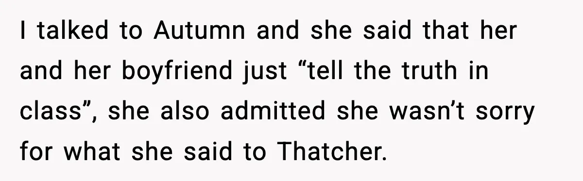 I talked to Autumn and she said that her and her boyfriend just “tell the truth in class”, she also admitted she wasn’t sorry for what she said to Thatcher.
