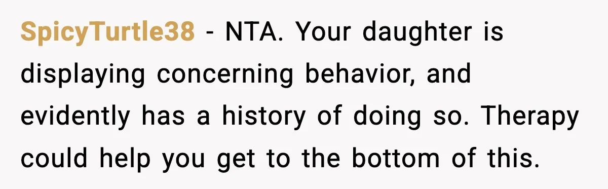 SpicyTurtle38 - NTA. Your daughter is displaying concerning behavior, and evidently has a history of doing so. Therapy could help you get to the bottom of this.