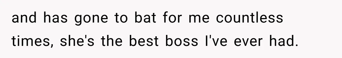 and has gone to bat for me countless times, she's the best boss I've ever had.
