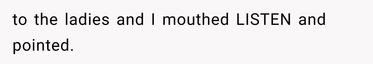 to the ladies and I mouthed LISTEN and pointed.
