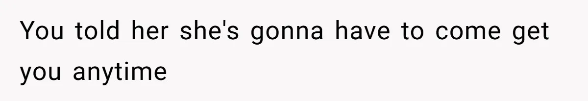 You told her she's gonna have to come get you anytime