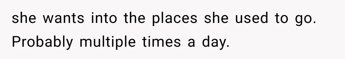 she wants into the places she used to go. Probably multiple times a day.