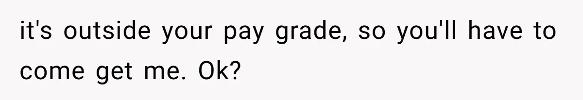it's outside your pay grade, so you'll have to come get me. Ok?