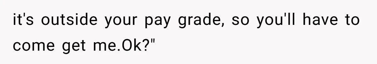 it's outside your pay grade, so you'll have to come get me.Ok?"