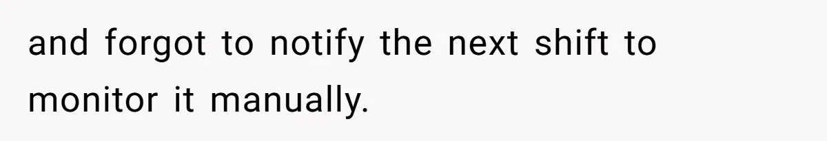and forgot to notify the next shift to monitor it manually.