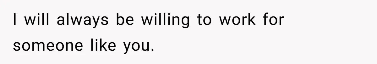 I will always be willing to work for someone like you.