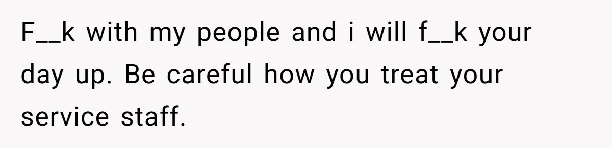 F__k with my people and i will f__k your day up. Be careful how you treat your service staff.