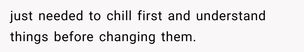 just needed to chill first and understand things before changing them.