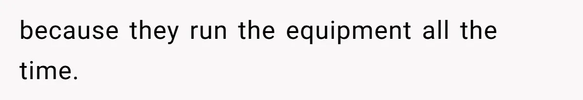 because they run the equipment all the time.