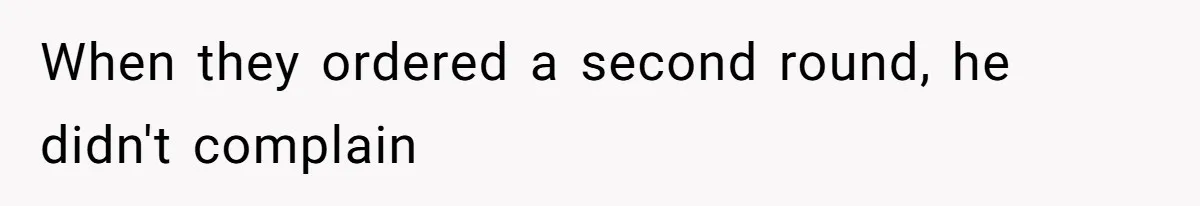 When they ordered a second round, he didn't complain