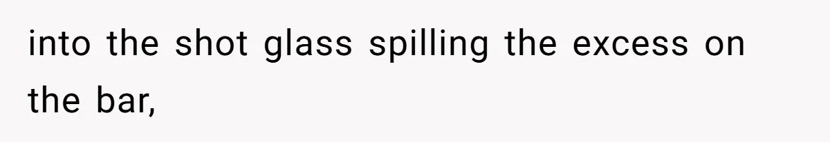 into the shot glass spilling the excess on the bar,