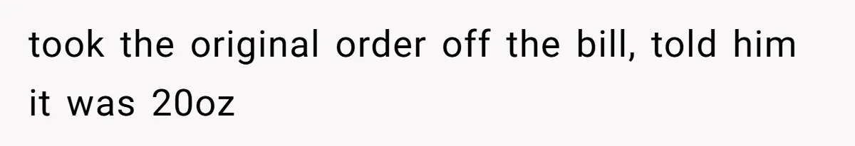 took the original order off the bill, told him it was 20oz