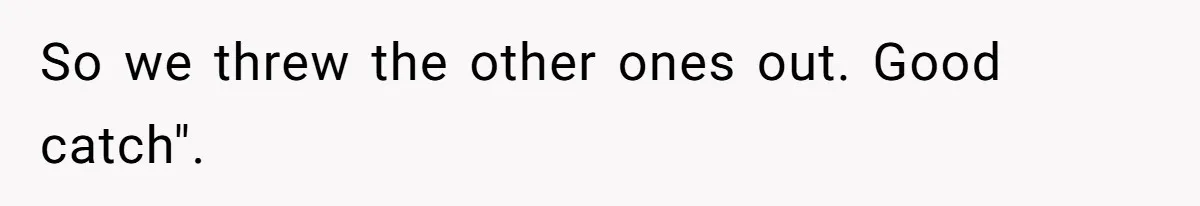 So we threw the other ones out. Good catch".