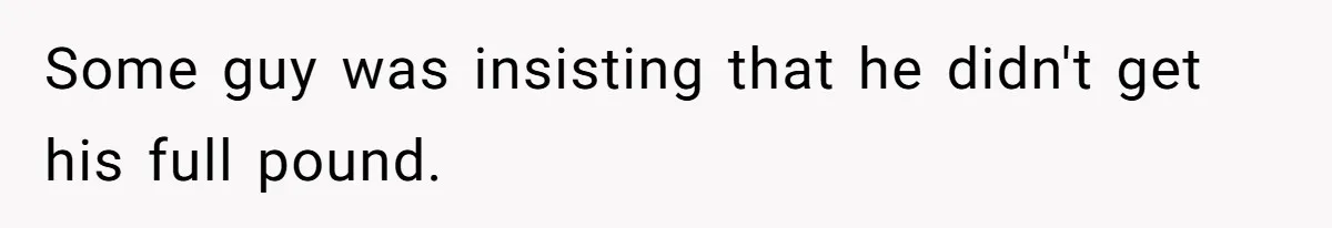 Some guy was insisting that he didn't get his full pound.