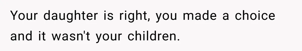 Your daughter is right, you made a choice and it wasn't your children.