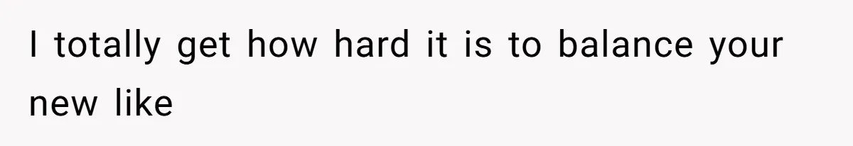 I totally get how hard it is to balance your new like