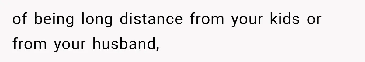 of being long distance from your kids or from your husband,