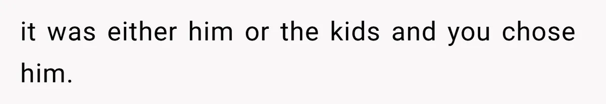 it was either him or the kids and you chose him.