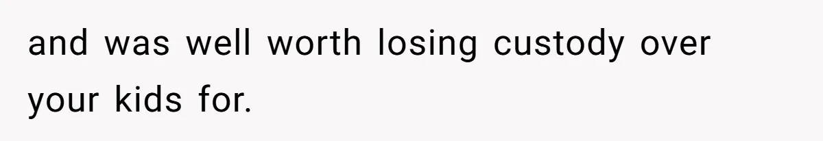 and was well worth losing custody over your kids for.