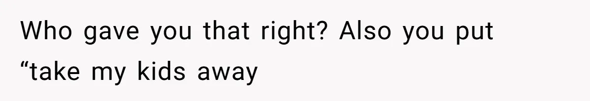 Who gave you that right? Also you put “take my kids away
