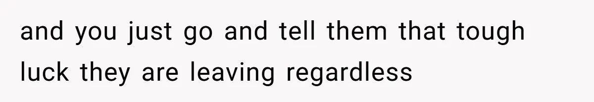 and you just go and tell them that tough luck they are leaving regardless
